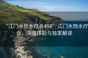 “江門(mén)水悅水療會(huì)498”江門(mén)水悅水療會(huì)，深度體驗(yàn)與獨(dú)家解讀