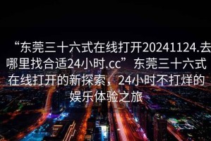 “東莞三十六式在線打開20241124.去哪里找合適24小時.cc”東莞三十六式在線打開的新探索，24小時不打烊的娛樂體驗之旅