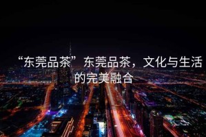 “東莞品茶”東莞品茶，文化與生活的完美融合