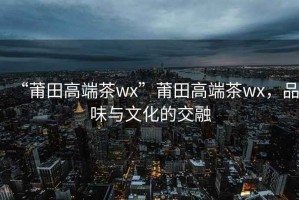 “莆田高端茶wx”莆田高端茶wx，品味與文化的交融