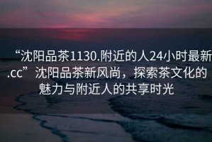 “沈陽品茶1130.附近的人24小時最新.cc”沈陽品茶新風尚，探索茶文化的魅力與附近人的共享時光