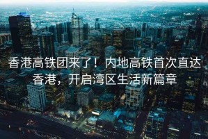 香港高鐵團來了！內地高鐵首次直達香港，開啟灣區(qū)生活新篇章