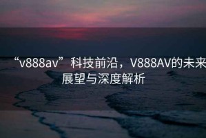 “v888av”科技前沿，V888AV的未來展望與深度解析