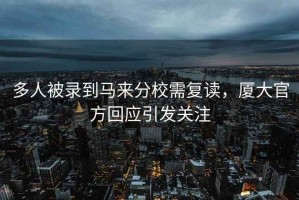 多人被錄到馬來(lái)分校需復(fù)讀，廈大官方回應(yīng)引發(fā)關(guān)注