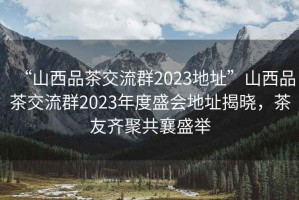 “山西品茶交流群2023地址”山西品茶交流群2023年度盛會(huì)地址揭曉，茶友齊聚共襄盛舉