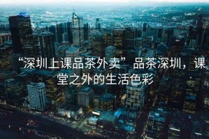 “深圳上課品茶外賣”品茶深圳，課堂之外的生活色彩