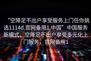 “空降足不出戶享受服務(wù)上門任你挑選1114d.官網(wǎng)備用1.中國(guó)”中國(guó)服務(wù)新模式，空降足不出戶享受多元化上門服務(wù)，官網(wǎng)備用1