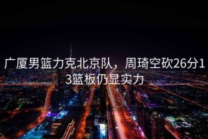 廣廈男籃力克北京隊，周琦空砍26分13籃板仍顯實力