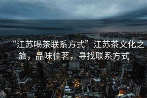 “江蘇喝茶聯(lián)系方式”江蘇茶文化之旅，品味佳茗，尋找聯(lián)系方式