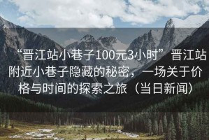 “晉江站小巷子100元3小時”晉江站附近小巷子隱藏的秘密，一場關于價格與時間的探索之旅（當日新聞）