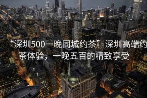“深圳500一晚同城約茶”深圳高端約茶體驗(yàn)，一晚五百的精致享受