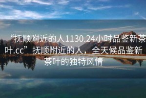 “撫順附近的人1130.24小時(shí)品鑒新茶葉.cc”撫順附近的人，全天候品鑒新茶葉的獨(dú)特風(fēng)情