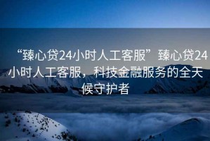 “臻心貸24小時(shí)人工客服”臻心貸24小時(shí)人工客服，科技金融服務(wù)的全天候守護(hù)者