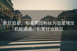 瘋狂追星，知名男團(tuán)粉絲為追星堵住機(jī)艙通道，引發(fā)社會熱議