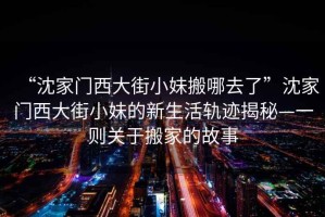 “沈家門西大街小妹搬哪去了”沈家門西大街小妹的新生活軌跡揭秘—一則關(guān)于搬家的故事