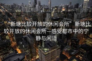 “新塘比較開放的休閑會所”新塘比較開放的休閑會所—感受都市中的寧靜與閑適