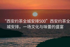 “西安約茶全城安排500”西安約茶全城安排，一場(chǎng)文化與味蕾的盛宴