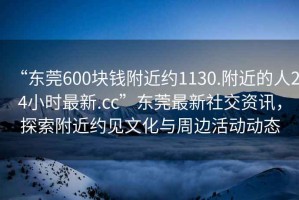 “東莞600塊錢附近約1130.附近的人24小時最新.cc”東莞最新社交資訊，探索附近約見文化與周邊活動動態(tài)