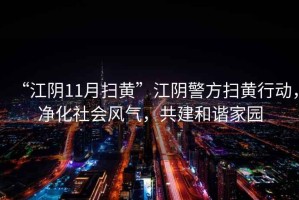 “江陰11月掃黃”江陰警方掃黃行動(dòng)，凈化社會(huì)風(fēng)氣，共建和諧家園