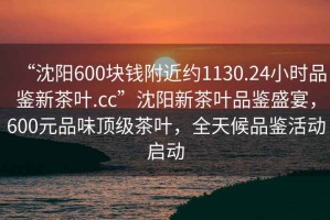 “沈陽600塊錢附近約1130.24小時品鑒新茶葉.cc”沈陽新茶葉品鑒盛宴，600元品味頂級茶葉，全天候品鑒活動啟動