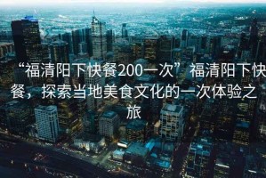 “福清陽(yáng)下快餐200一次”福清陽(yáng)下快餐，探索當(dāng)?shù)孛朗澄幕囊淮误w驗(yàn)之旅