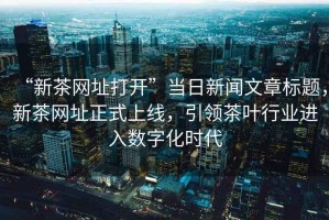 “新茶網(wǎng)址打開”當(dāng)日新聞文章標(biāo)題，新茶網(wǎng)址正式上線，引領(lǐng)茶葉行業(yè)進(jìn)入數(shù)字化時(shí)代
