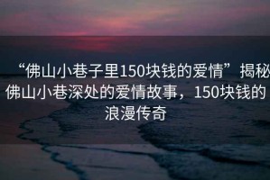 “佛山小巷子里150塊錢的愛情”揭秘佛山小巷深處的愛情故事，150塊錢的浪漫傳奇
