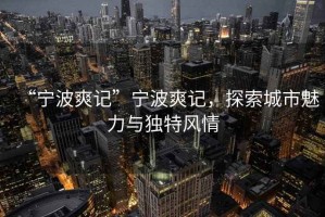 “寧波爽記”寧波爽記，探索城市魅力與獨特風情