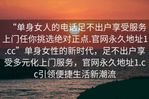 “單身女人的電話足不出戶享受服務(wù)上門(mén)任你挑選絕對(duì)正點(diǎn).官網(wǎng)永久地址1.cc”單身女性的新時(shí)代，足不出戶享受多元化上門(mén)服務(wù)，官網(wǎng)永久地址1.cc引領(lǐng)便捷生活新潮流
