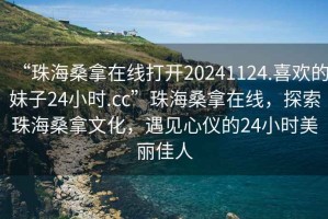 “珠海桑拿在線打開20241124.喜歡的妹子24小時(shí).cc”珠海桑拿在線，探索珠海桑拿文化，遇見心儀的24小時(shí)美麗佳人