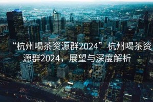 “杭州喝茶資源群2024”杭州喝茶資源群2024，展望與深度解析