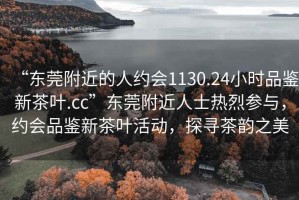 “東莞附近的人約會(huì)1130.24小時(shí)品鑒新茶葉.cc”東莞附近人士熱烈參與，約會(huì)品鑒新茶葉活動(dòng)，探尋茶韻之美