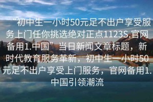 “初中生一小時(shí)50元足不出戶享受服務(wù)上門任你挑選絕對(duì)正點(diǎn)1123S.官網(wǎng)備用1.中國”當(dāng)日新聞文章標(biāo)題，新時(shí)代教育服務(wù)革新，初中生一小時(shí)50元足不出戶享受上門服務(wù)，官網(wǎng)備用1.中國引領(lǐng)潮流