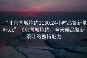 “北京同城炮約1130.24小時(shí)品鑒新茶葉.cc”北京同城炮約，全天候品鑒新茶葉的獨(dú)特魅力