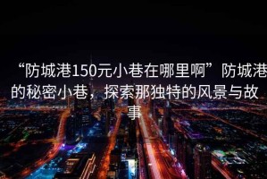 “防城港150元小巷在哪里啊”防城港的秘密小巷，探索那獨(dú)特的風(fēng)景與故事