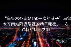 “烏魯木齊南站150一次的巷子”烏魯木齊南站附近隱藏的巷子秘密，一次獨(dú)特的探索之旅