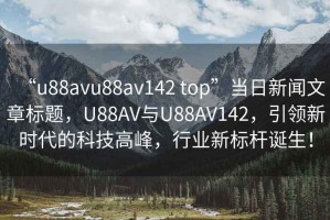 “u88avu88av142 top”當(dāng)日新聞文章標(biāo)題，U88AV與U88AV142，引領(lǐng)新時(shí)代的科技高峰，行業(yè)新標(biāo)桿誕生！