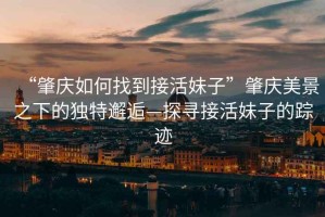 “肇慶如何找到接活妹子”肇慶美景之下的獨(dú)特邂逅—探尋接活妹子的蹤跡