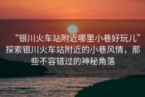 “銀川火車站附近哪里小巷好玩兒”探索銀川火車站附近的小巷風(fēng)情，那些不容錯(cuò)過的神秘角落