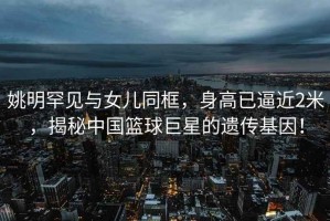 姚明罕見與女兒同框，身高已逼近2米，揭秘中國籃球巨星的遺傳基因！