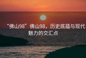 “佛山98”佛山98，歷史底蘊(yùn)與現(xiàn)代魅力的交匯點(diǎn)