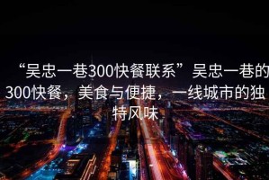 “吳忠一巷300快餐聯(lián)系”吳忠一巷的300快餐，美食與便捷，一線城市的獨特風味