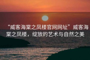 “威客海棠之鳳樓官網(wǎng)網(wǎng)址”威客海棠之鳳樓，綻放的藝術(shù)與自然之美