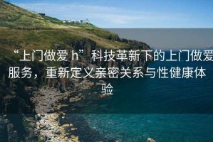 “上門做愛 h”科技革新下的上門做愛服務(wù)，重新定義親密關(guān)系與性健康體驗