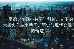 “常德火車站小巷子”科技之光下的常德火車站小巷子，歷史與現代交融的奇跡