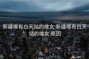 新疆哪有白天站的維女:新疆哪有白天站的維女 原因