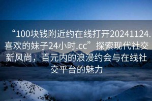 “100塊錢附近約在線打開(kāi)20241124.喜歡的妹子24小時(shí).cc”探索現(xiàn)代社交新風(fēng)尚，百元內(nèi)的浪漫約會(huì)與在線社交平臺(tái)的魅力