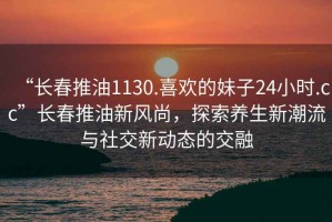 “長春推油1130.喜歡的妹子24小時.cc”長春推油新風(fēng)尚，探索養(yǎng)生新潮流與社交新動態(tài)的交融