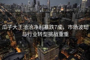 瓜子大王洽洽凈利暴跌7成，市場(chǎng)波動(dòng)與行業(yè)轉(zhuǎn)型挑戰(zhàn)重重