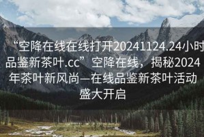 “空降在線在線打開20241124.24小時品鑒新茶葉.cc”空降在線，揭秘2024年茶葉新風(fēng)尚—在線品鑒新茶葉活動盛大開啟